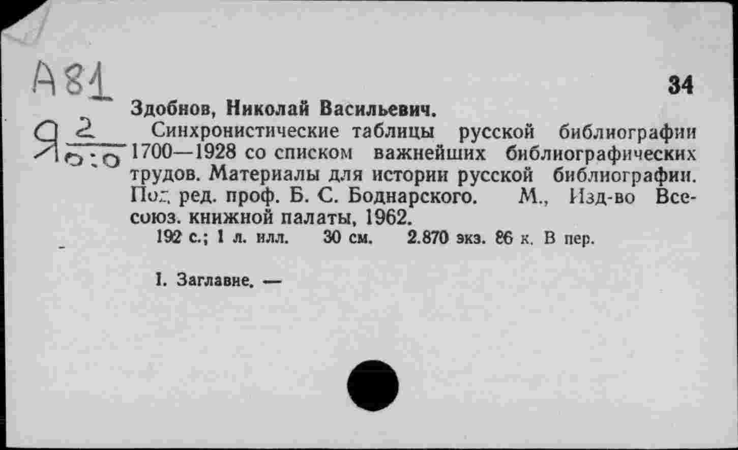 ﻿AS£	34
Здобнов, Николай Васильевич.
Я 2 Синхронистические таблицы русской библиографии (^.qIïOO—1928 со списком важнейших библиографических трудов. Материалы для истории русской библиографии. Пог. ред. проф. Б. С. Боднарского. М., Изд-во Все-союз. книжной палаты, 1962.
192 с.; 1 л. илл. 30 см. 2.870 экз. 86 к. В пер.
I. Заглавие. —